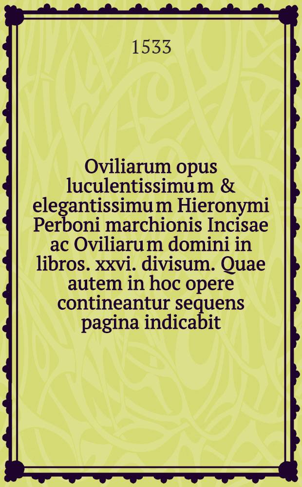 Oviliarum opus luculentissimu[m] & elegantissimu[m] Hieronymi Perboni marchionis Incisae ac Oviliaru[m] domini in libros .xxvi. divisum. Quae autem in hoc opere contineantur sequens pagina indicabit. Lib. 15 : Ad illustrissimu[m] & excellentissi. Alexandru[m] Mediceu[m] Flore[n]tiae duce[m] dignissi. & ad reverendis. ac illustris. cardinale[m] Laure[n]tiu[m] Putiu[m] Florentinum De ignavia