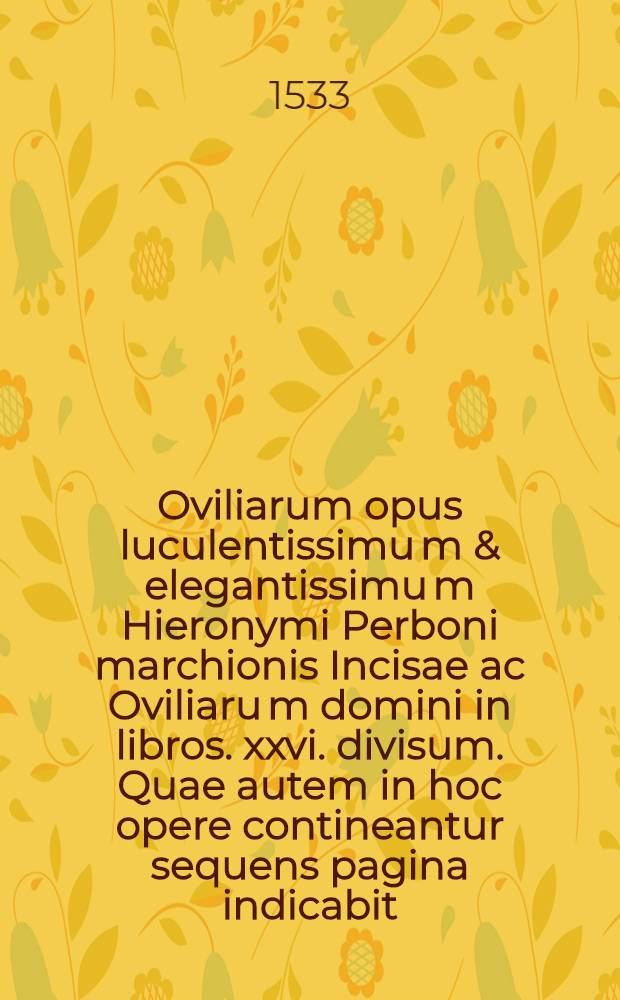 Oviliarum opus luculentissimu[m] & elegantissimu[m] Hieronymi Perboni marchionis Incisae ac Oviliaru[m] domini in libros .xxvi. divisum. Quae autem in hoc opere contineantur sequens pagina indicabit. Lib. 16 : De invidia ad serenissimum Franciscu[m] Secu[n]du[m] Mediolani ducem inclytu[m]: & ad illustr. ducissa[m] Mediola[n]i Christierna[m] De laudibus virginis deiparae Hieronymi Perbo[n]i marchio. Incisae & Oviliarum d[omi]ni