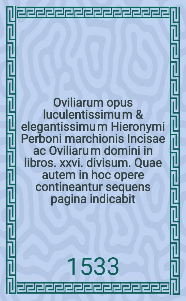 Oviliarum opus luculentissimu[m] & elegantissimu[m] Hieronymi Perboni marchionis Incisae ac Oviliaru[m] domini in libros .xxvi. divisum. Quae autem in hoc opere contineantur sequens pagina indicabit. Lib. 17 : De ira ad illustrissimum marchione[m] Vuasti: et de confessione hominis adversus lutheranos: et de pontificis auctoritate: de purgatorii loco: de sacramentis divinis: ac sacerdotia potestate