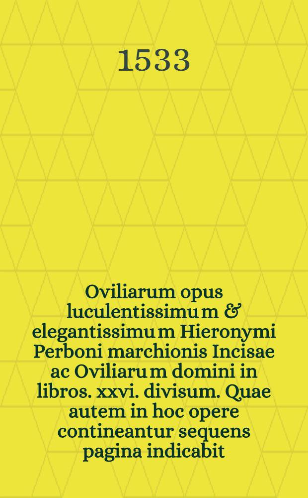 Oviliarum opus luculentissimu[m] & elegantissimu[m] Hieronymi Perboni marchionis Incisae ac Oviliaru[m] domini in libros .xxvi. divisum. Quae autem in hoc opere contineantur sequens pagina indicabit. Lib. 20 : De fide ad revere[n]dissimu[m] & sapientissimum cardinale[m] Hostie[n]sem: in quo maxime proscinditur perfidia lutherana circa ieiuniu[m]: auctoritate[m] co[n]ciliorum: & quod debeat esse unus supremus po[n]tifex