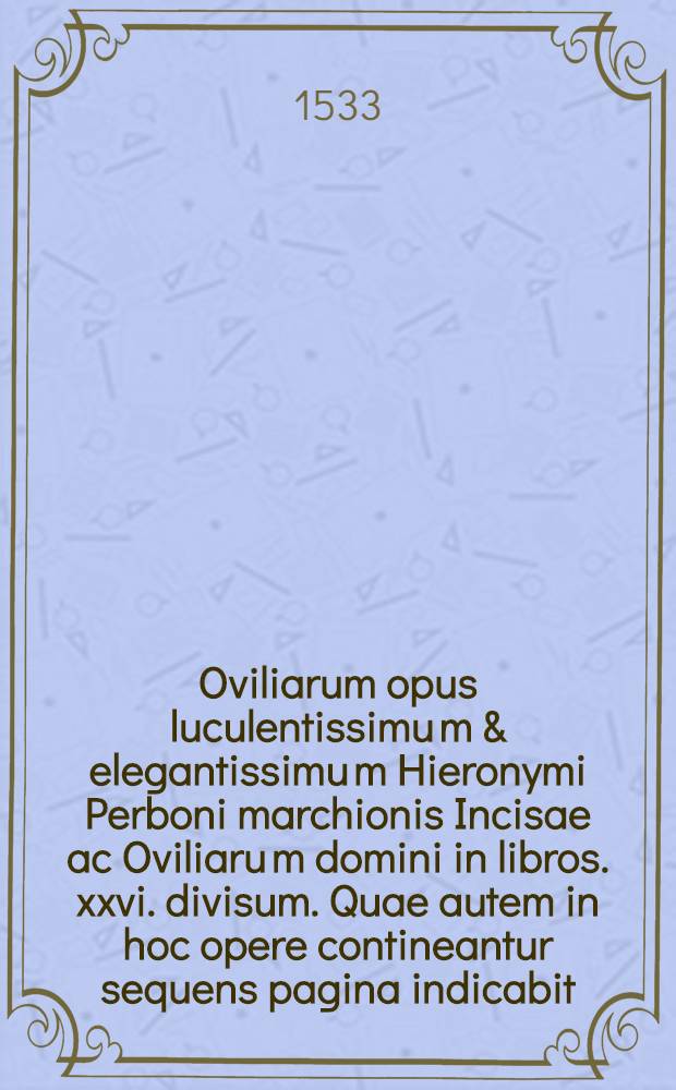 Oviliarum opus luculentissimu[m] & elegantissimu[m] Hieronymi Perboni marchionis Incisae ac Oviliaru[m] domini in libros .xxvi. divisum. Quae autem in hoc opere contineantur sequens pagina indicabit. Lib. 26 : Ad illustrissimum Antonium Livinum: ac ad filios: et omnem posteritatem Paraenetica