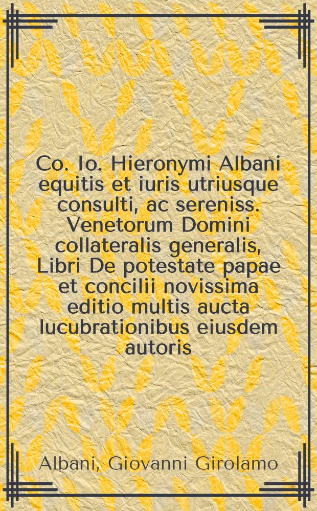 [Co. Io. Hieronymi Albani equitis et iuris utriusque consulti, ac sereniss. Venetorum Domini collateralis generalis, Libri De potestate papae et concilii novissima editio multis aucta lucubrationibus eiusdem autoris. : Cum amplissimo repertorio