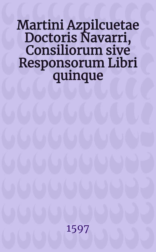 Martini Azpilcuetae Doctoris Navarri, Consiliorum sive Responsorum Libri quinque: iuxta ordinem Decretalium dispositi. : Nuperrime omnium typis mandati, diligenterque recogniti, ac multis denuo locupletati Consilijs, & annotationibus. Necnon quatuor copiosissimis indicibus ad commodum studiosorum exornati. Illud praeterea egregie curatum est in studiosorum gratiam, ut scilicet innumere fere auctorum citationes, quae, dum in ipso erant contextu, mentem quodammodo lectoris obruebant, ad marginem libri, quantum sensus verborum pati potuit, transferrentur. Accessit etiam in fine in caput fraternitatis. 12. quaest. 2. seu De lege poenali Commentarij eiusdem auctoris fragmentum