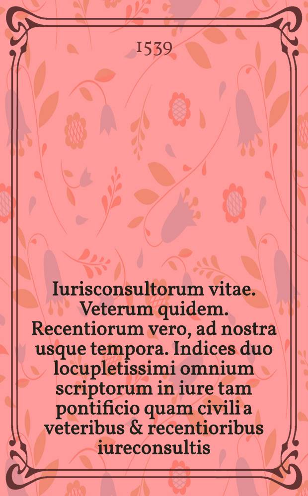 Iurisconsultorum vitae. Veterum quidem. Recentiorum vero, ad nostra usque tempora. Indices duo locupletissimi omnium scriptorum in iure tam pontificio quam civili a veteribus & recentioribus iureconsultis, ad haec nostra usque tempora editorum