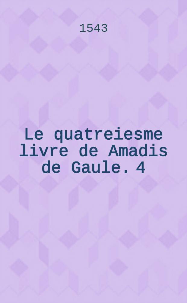 Le quatreiesme livre de Amadis de Gaule. [4] : Auquel on peult veoir quelle issue eut la guerre entreprise par le roy Lisuart contre Amadis. Et les mariages & aliances qui depuis en aduindrent, au contentement de maintz amoureux, & plus de celles qu'ilz aymoient