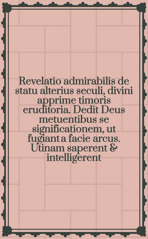 Revelatio admirabilis de statu alterius seculi, divini apprime timoris eruditoria. Dedit Deus metuentibus se significationem, ut fugiant a facie arcus. Utinam saperent & intelligerent, ac novissima providerent