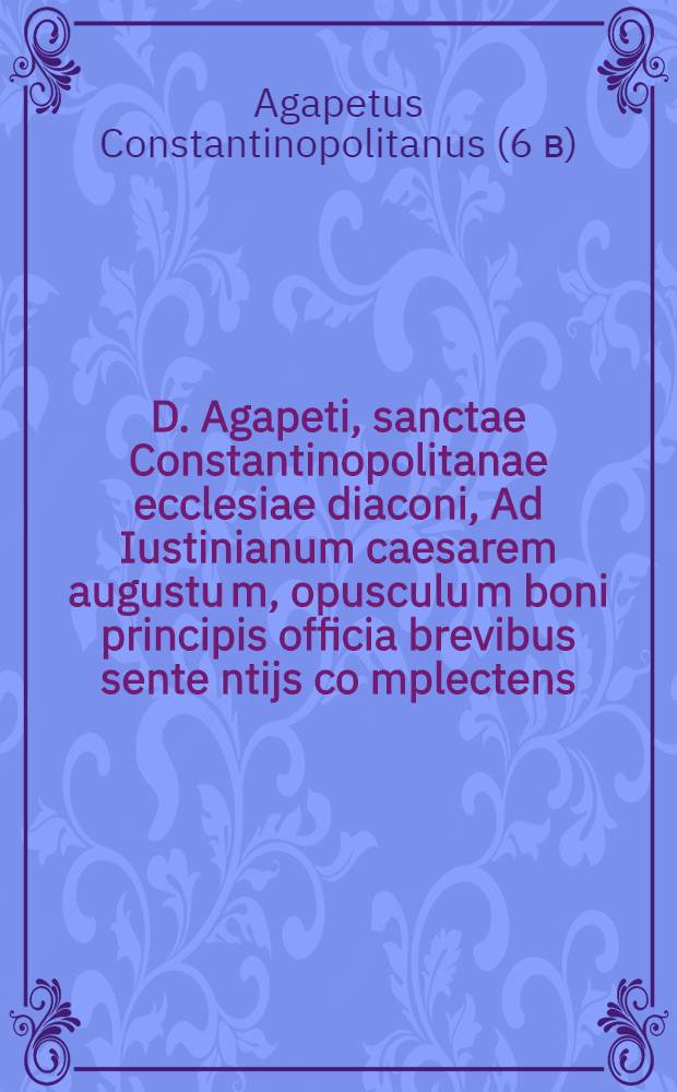D. Agapeti, sanctae Constantinopolitanae ecclesiae diaconi, Ad Iustinianum caesarem augustu[m], opusculu[m] boni principis officia brevibus sente[n]tijs co[m]plectens,