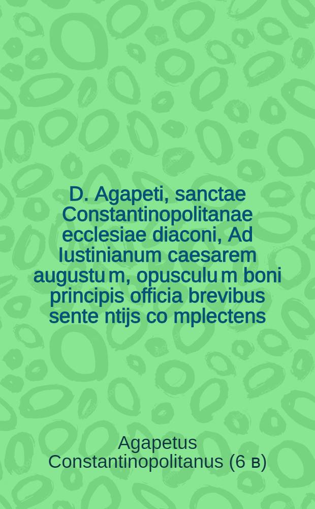 D. Agapeti, sanctae Constantinopolitanae ecclesiae diaconi, Ad Iustinianum caesarem augustu[m], opusculu[m] boni principis officia brevibus sente[n]tijs co[m]plectens,