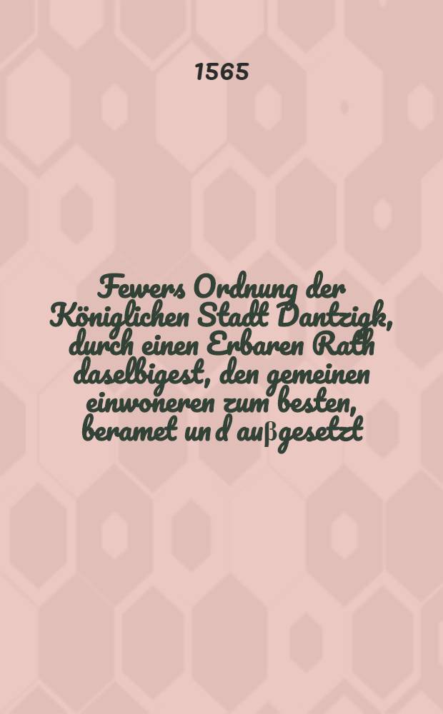 Fewers Ordnung der Königlichen Stadt Dantzigk, durch einen Erbaren Rath daselbigest, den gemeinen einwoneren zum besten, beramet un[d] auβgesetzt