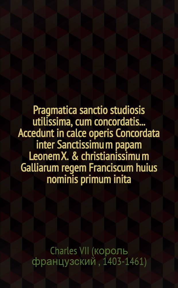Pragmatica sanctio studiosis utilissima, cum concordatis.. Accedunt in calce operis Concordata inter Sanctissimu[m] papam Leonem X. & christianissimu[m] Galliarum regem Franciscum huius nominis primum inita, castigatius, & quam hactenus fuerint diligentiori cura nuper impressa