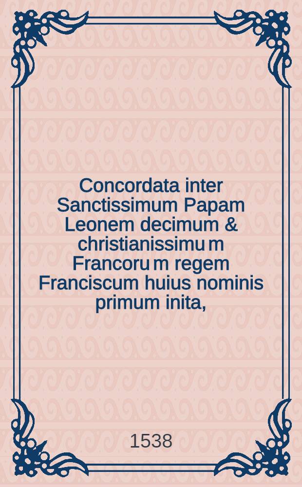 Concordata inter Sanctissimum Papam Leonem decimum & christianissimu[m] Francoru[m] regem Franciscum huius nominis primum inita, : per Lateranense concilium approbata & promulgata, ac in omnibus Franciae & Delphinatus lecta ... : per titulos & rubricas nuper digesta, : cum Summarijs & Concordantijs Pragmaticae sanctionis, Ordinationum regiarum Ludovici XII. atque regularum Cancellariae apostolicae, : una cum marginalibus adnotamentis per numeros apte distinctis, ac perutili tabula diligentius restituta. : Additus est ... textus Pragmaticae sanctionis ... Ludovici Franciae regis // Pragmatica sanctio studiosis utilissima, cum Concordatis