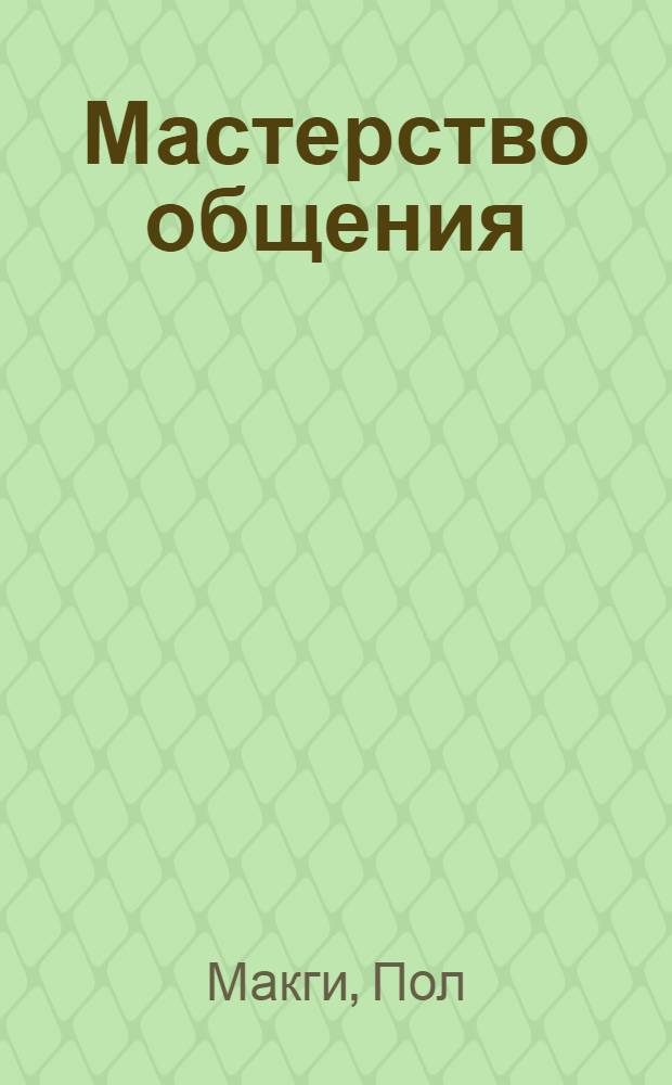 Мастерство общения : как найти общий язык с кем угодно