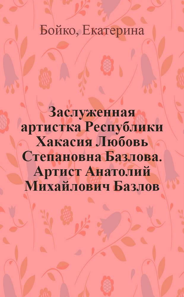 Заслуженная артистка Республики Хакасия Любовь Степановна Базлова. Артист Анатолий Михайлович Базлов : материалы к творческим портретам