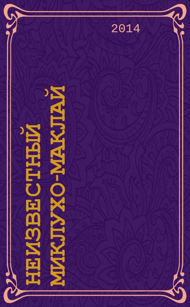 Неизвестный Миклухо-Маклай : переписка путешественника с царствующим Домом Романовых, Министерством иностранных дел, Морским министерством и Императорским Русским Географическим обществом