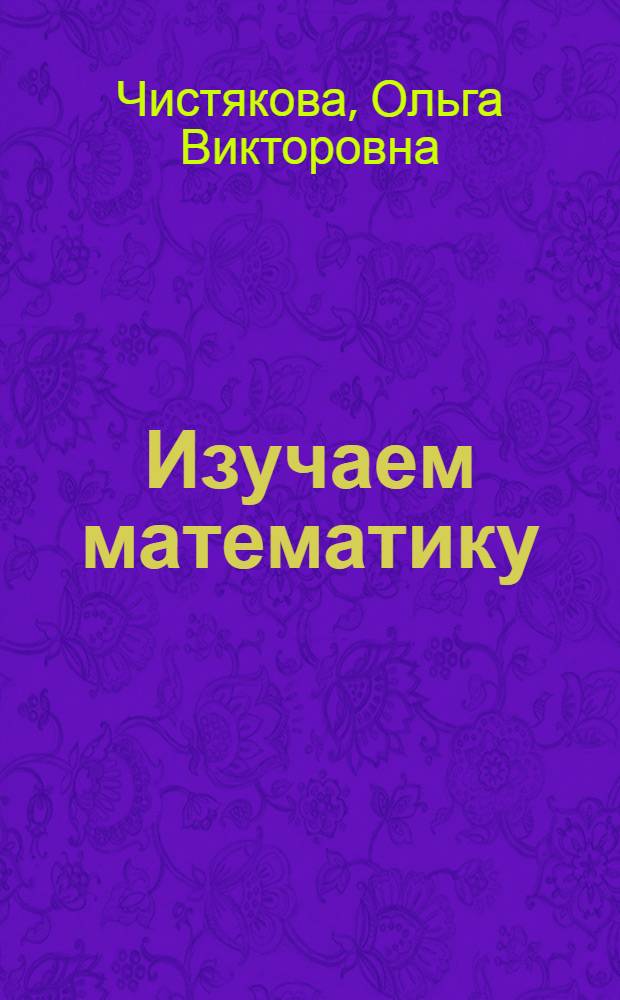 Изучаем математику : учебное пособие для будущих первоклассников, их родителей и педагогов : для детей старше 6 лет