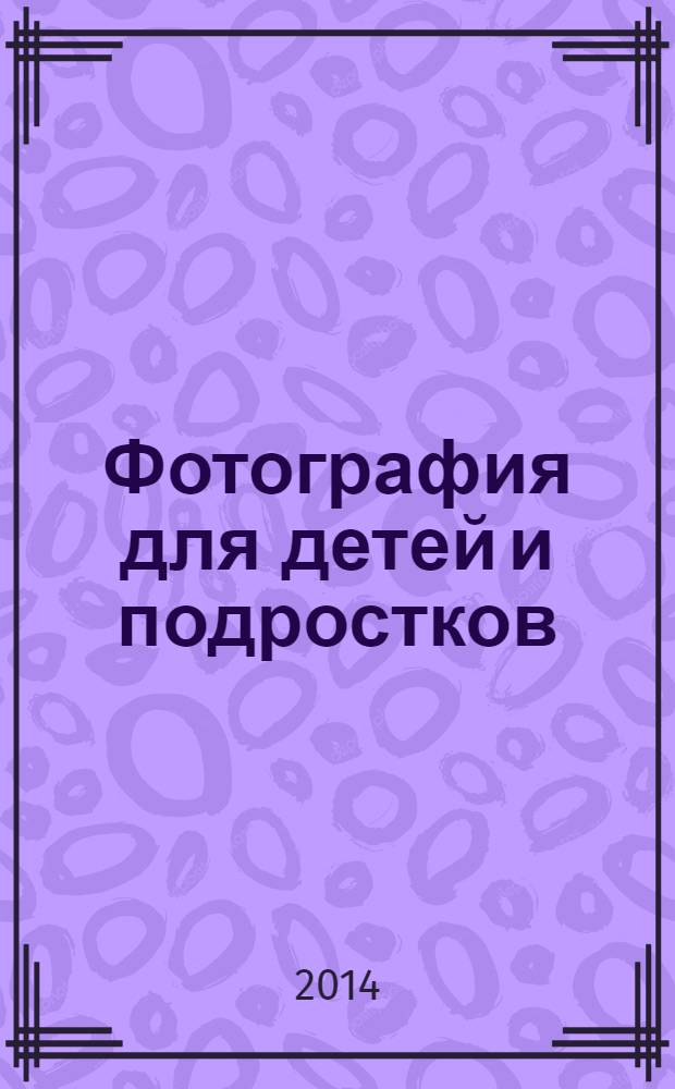 Фотография для детей и подростков : творческое пособие для детей среднего и старшего школьного возраста и интересующихся их жизнью родителей