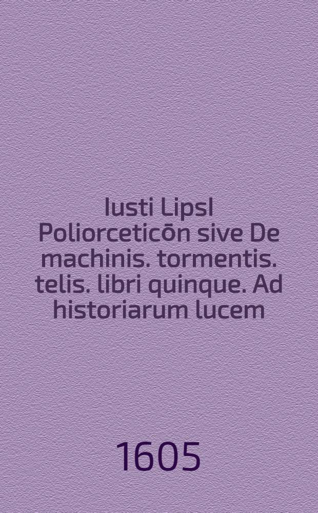Iusti LipsI Poliorceticōn sive De machinis. tormentis. telis. libri quinque. Ad historiarum lucem
