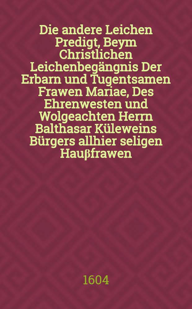 Die andere Leichen Predigt, Beym Christlichen Leichenbeg&auml;ngnis Der Erbarn und Tugentsamen Frawen Mariae, Des Ehrenwesten und Wolgeachten Herrn Balthasar K&uuml;leweins B&uuml;rgers allhier seligen Hau&beta;frawen: Welche den 5. Iulij dieses instehenden 1604. Jahres in Christo sanfft und selig entschlaffen, und den 7. hernach Christlich zur Erde bestattet. : Doctrine der Ander Theil der Prophetischen Trawerklage uber frommen und gerechter Leute todt, Esaie am 56. ab gehandelt und erkleret worden