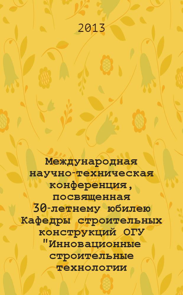 Международная научно-техническая конференция, посвященная 30-летнему юбилею Кафедры строительных конструкций ОГУ "Инновационные строительные технологии, теория и практика", 24-25 октября 2013 года : материалы конференции
