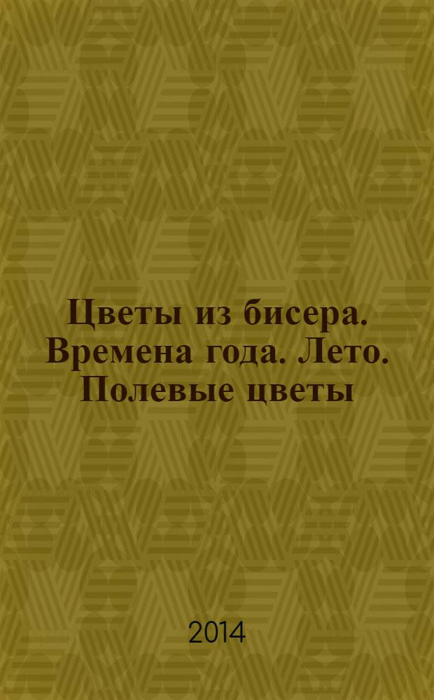 Цветы из бисера. Времена года. Лето. Полевые цветы : иллюстрированный указатель терминов, изготовление летних полевых цветов из бисера : мастер-класс по прикладному искусству