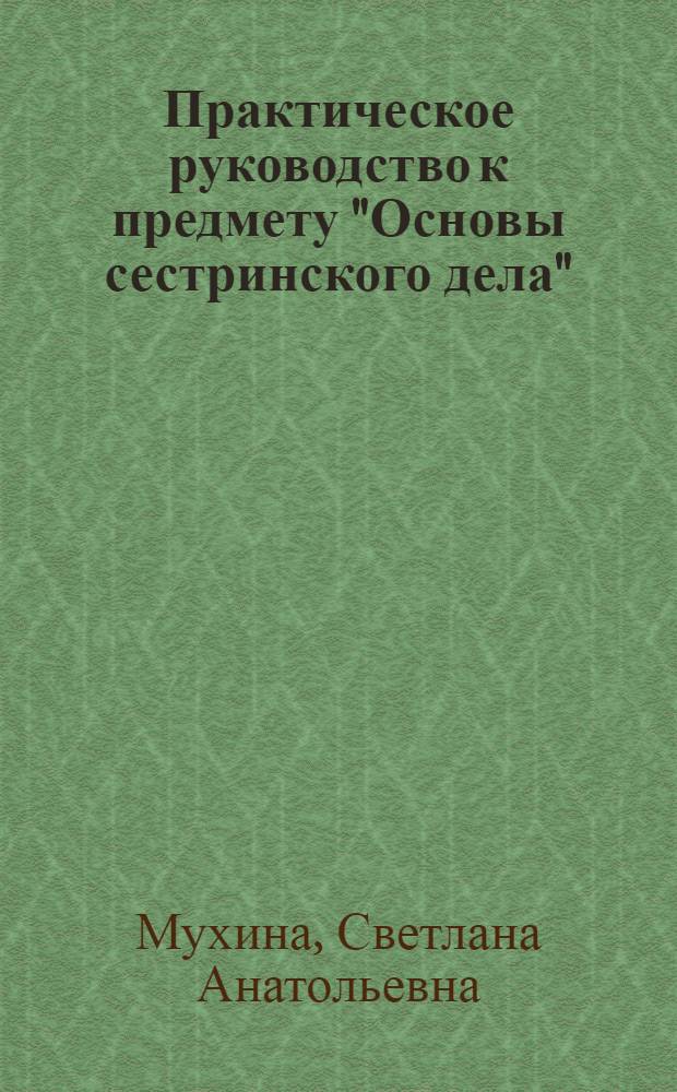 Практическое руководство к предмету "Основы сестринского дела" : учебное пособие для медицинских училищ и колледжей : для студентов учреждений среднего профессионального образования, обучающихся по специальности 060501.51 "Сестринское дело", 060101.52 "Лечебное дело", 060102.51 "Акушерское дело" по дисциплине "Основы сестринского дела"