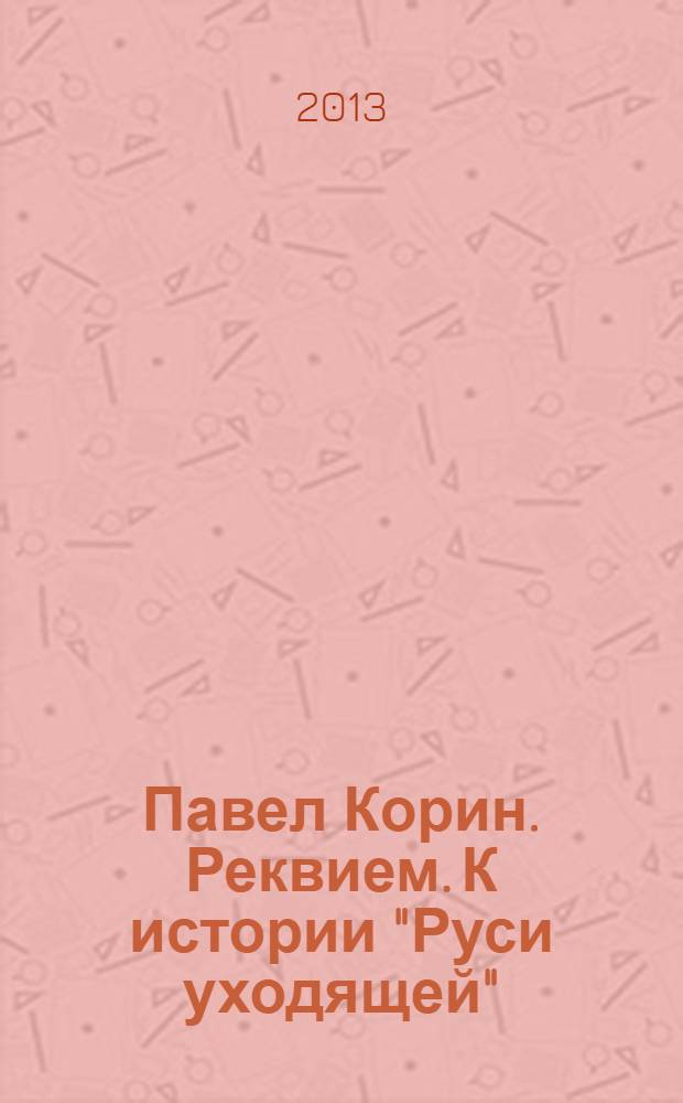 Павел Корин. Реквием. К истории "Руси уходящей" : каталог выставки, 22 ноября 2013 - 30 марта 2014