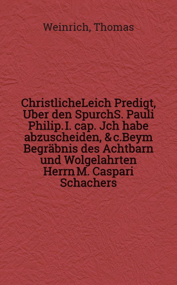 ChristlicheLeich Predigt, Uber den SpurchS. Pauli Philip. I. cap. Jch habe abzuscheiden, & c.Beym Begräbnis des Achtbarn und Wolgelahrten Herrn M. Caspari Schachers, SS. Theol. Candidati, und Sonnabend Predigers zu S. Niclas. : Welcher den 13. Iulii sanfft und selig im Herr entschlaffen, und den 16. ejusdem Christlich zur Erden bestattet worden