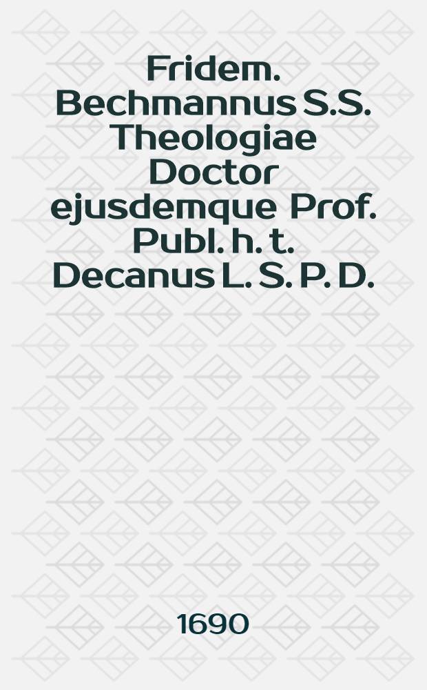 Fridem. Bechmannus S.S. Theologiae Doctor ejusdemque Prof. Publ. h. t. Decanus L. S. P. D.