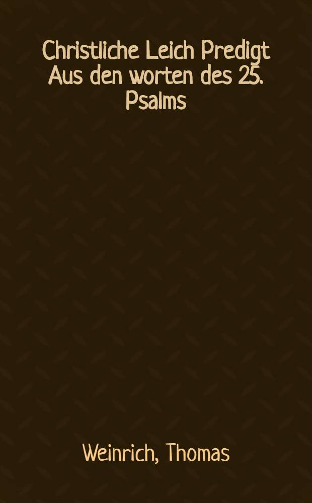 Christliche Leich Predigt Aus den worten des 25. Psalms: Meine Augen sehen stets zu dem Herrn, & c. Bey dem ehrlichen Begräbnüβ, des weiland Ehrnvesten und fürnehmen Herrn Johann Weinmans, Bürgers und Handelsmannes in Leipzig. : Welcher den 9. Aprilis des 1622. Jahres, nach langwierigem Lager in Gott selig entschlaffen, und hernach den 12. desselben, Christlich zur Erden gestattet worden