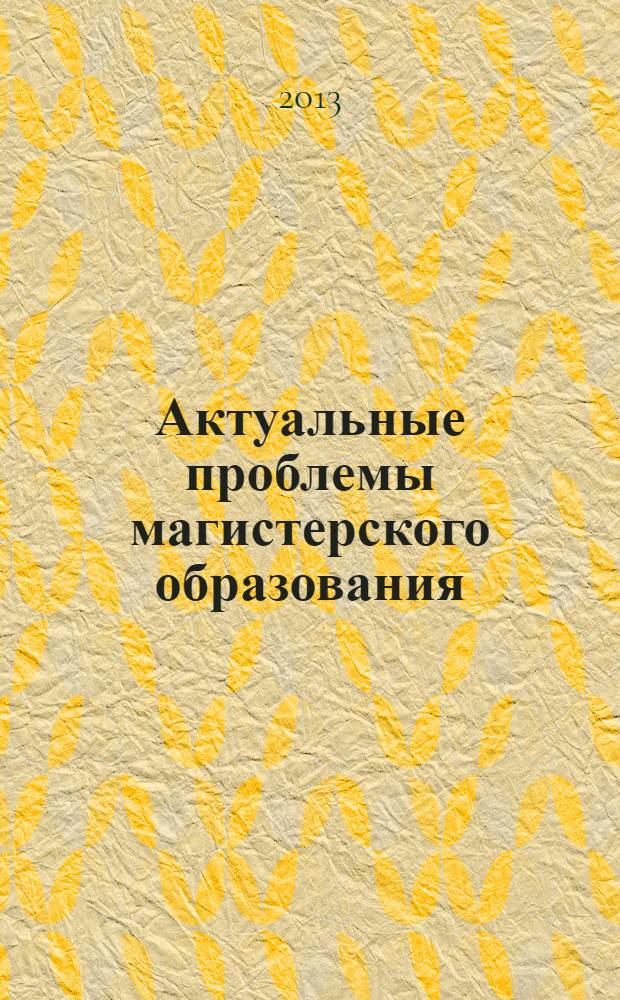 Актуальные проблемы магистерского образования : материалы Всероссийской научно-практической конференции (19-20 апреля 2013 года)
