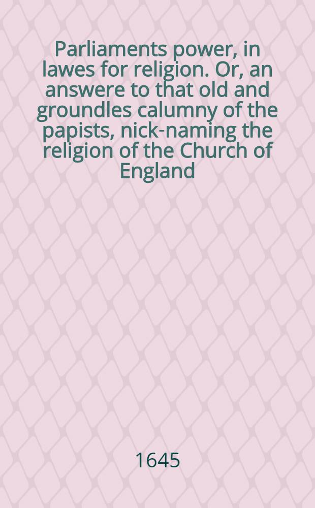 Parliaments power, in lawes for religion. Or, an answere to that old and groundles calumny of the papists, nick-naming the religion of the Church of England, by the name of a parliamentary-religion. Sent to a freind [!], who was troubled at it, and earnestly desired satisfaction in it