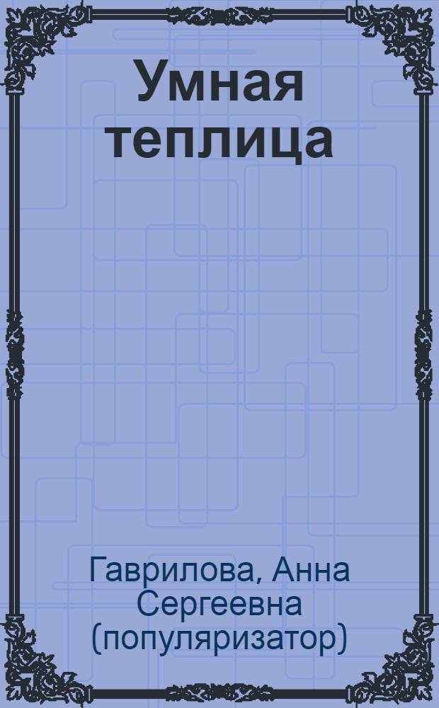 Умная теплица : чудо-урожай овощей : типы конструкциц, освещение и обогрев, повышение урожайности, защита от болезней и вредителей