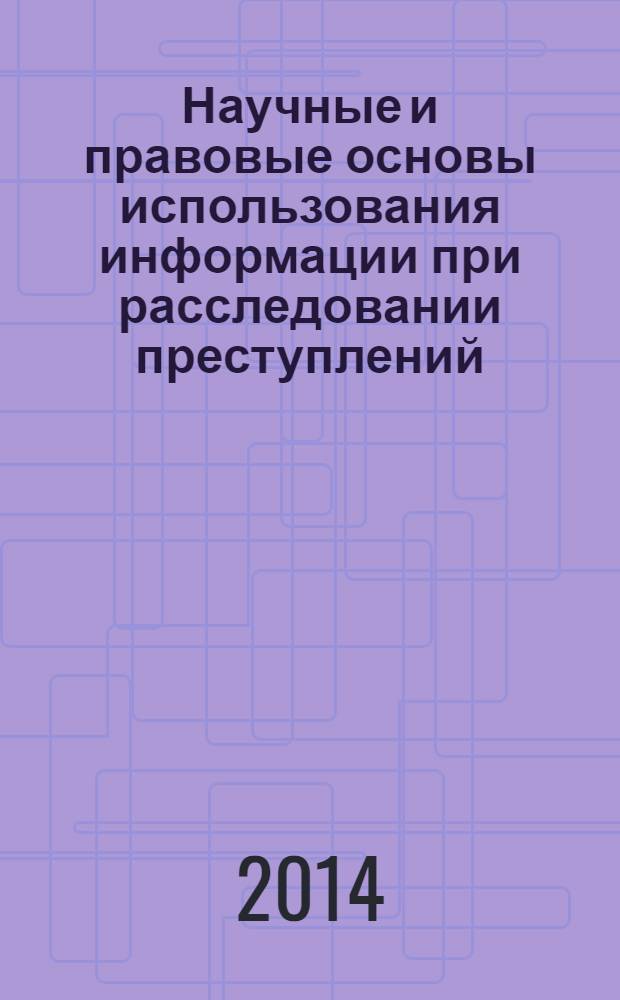 Научные и правовые основы использования информации при расследовании преступлений : монография