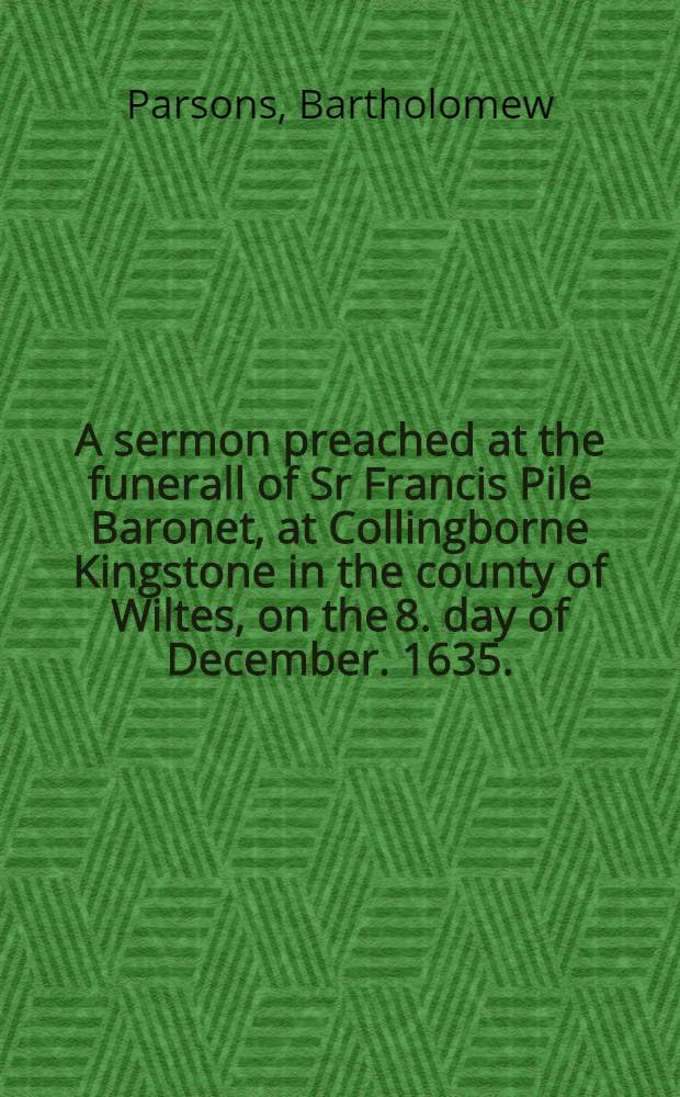 A sermon preached at the funerall of Sr Francis Pile Baronet, at Collingborne Kingstone in the county of Wiltes, on the 8. day of December. 1635.
