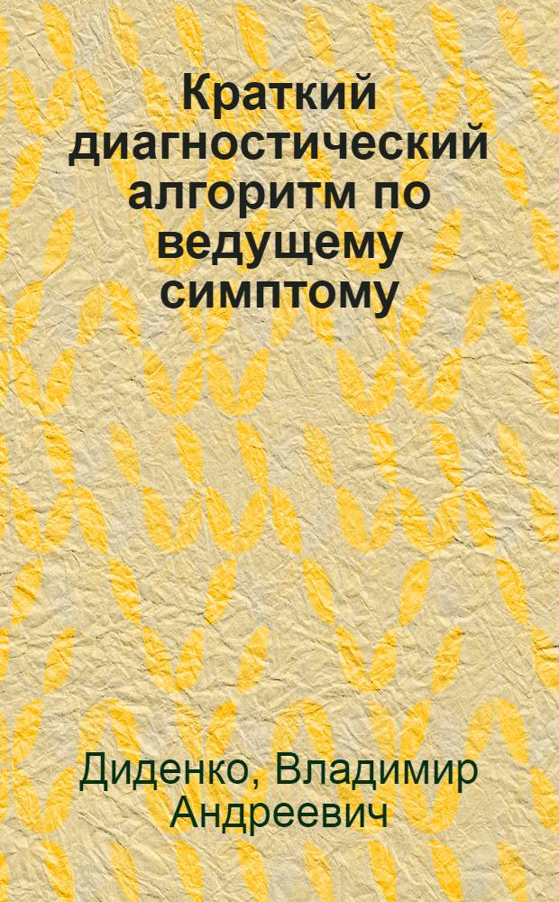 Краткий диагностический алгоритм по ведущему симптому : практическое пособие для врачей общей практики, работников фельдшерско-акушерских пунктов, сотрудников call-центров