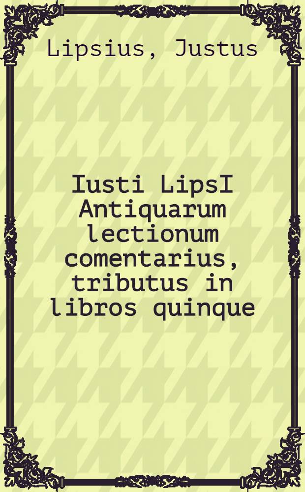 Iusti LipsI Antiquarum lectionum comentarius, tributus in libros quinque; in quibus varia scriptorum loca, Plauti praecipue, illustrantur aut emendantur // ... Opera omnia quae ad criticam ...
