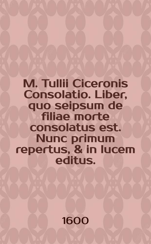 M. Tullii Ciceronis Consolatio. Liber, quo seipsum de filiae morte consolatus est. Nunc primum repertus, & in lucem editus. // ... Opera omnia quae ad criticam ...