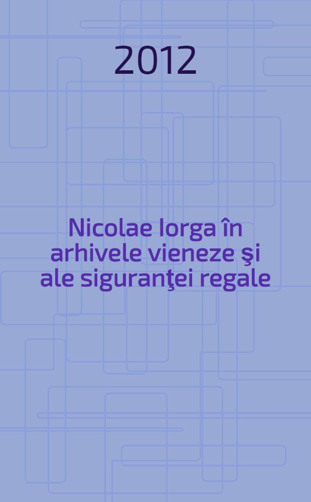Nicolae Iorga în arhivele vieneze şi ale siguranţei regale (1903-1914) = Николай Йорга в Венском архиве и в службе госбезопасности (1903-1914).