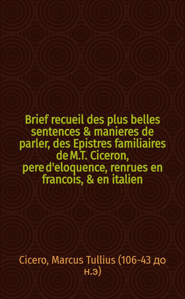 Brief recueil des plus belles sentences & manieres de parler, des Epistres familiaires de M.T. Ciceron, pere d'eloquence, renrues en francois, & en italien. : Oeuvre fort utile et necessaire à un chacun qui desyre avoir la cognoissance des trois langues, à scavoir, latine, francoise, & italienne, & conferer l'une avec l'autre, pour scavoir la proprieté de chacune