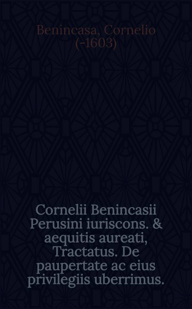 Cornelii Benincasii Perusini iuriscons. & aequitis aureati, Tractatus. De paupertate ac eius privilegiis uberrimus. : In quo inter plurima quae recensentur specialia miserabilibus personis indulta : facillimus subijcitur modus, & ordo adeundi hereditates cum beneficio legis & inventarij, tam ex iure communique municipali depromptus