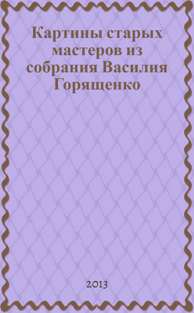 Картины старых мастеров из собрания Василия Горященко : аукцион N 7 "Аукцион года" состоится 7 декабря 2013 года : каталог