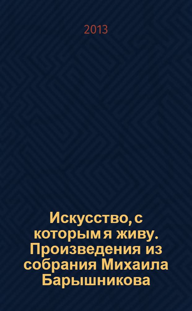 Искусство, с которым я живу. Произведения из собрания Михаила Барышникова : каталог выставки, 23 октября 2013 - 19 января 2014