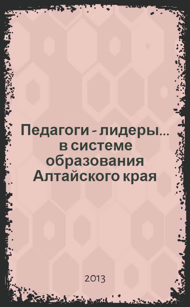 Педагоги - лидеры ... в системе образования Алтайского края : [сборник]. ... 2013