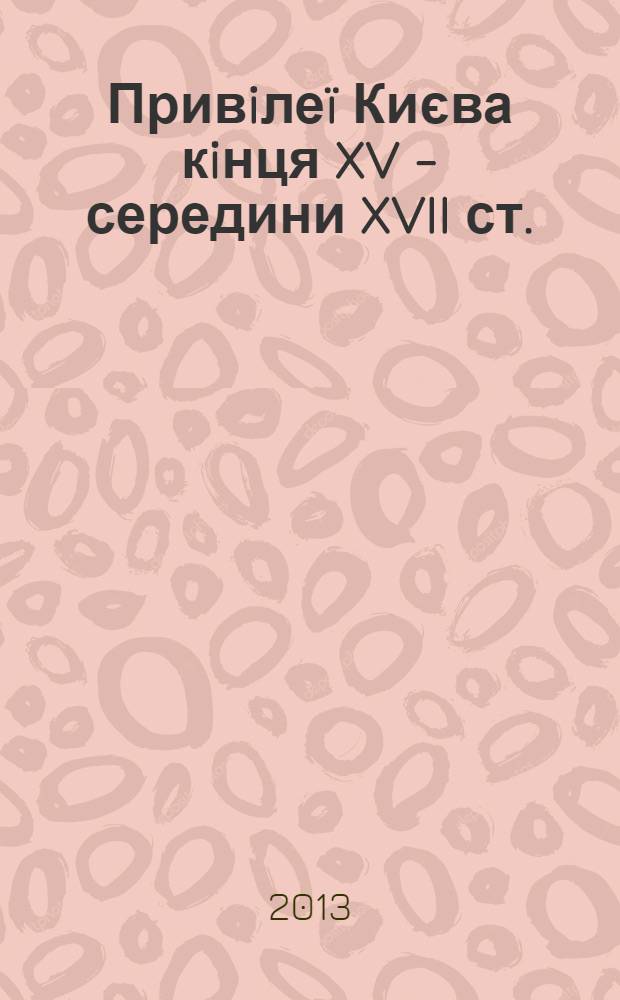 Привiлеï Києва кiнця XV - середини XVII ст. : дослiджения. Тексти