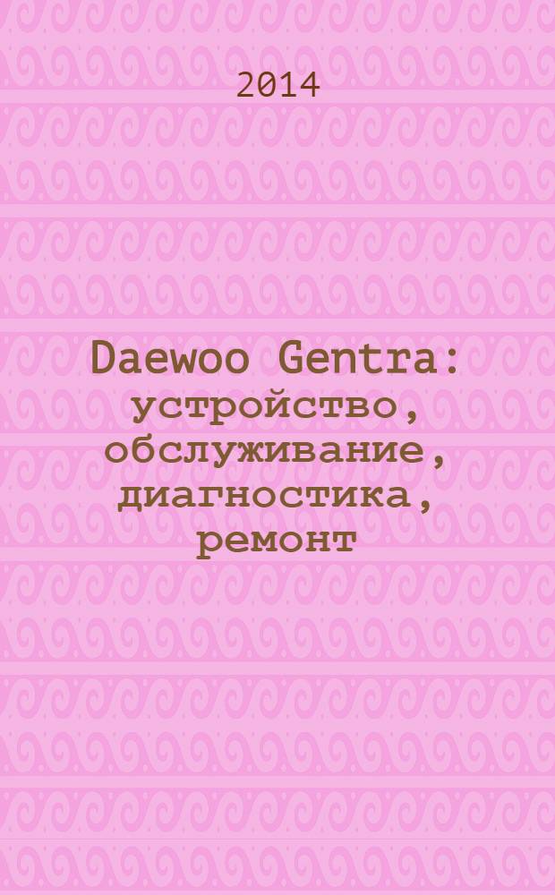 Daewoo Gentra : устройство, обслуживание, диагностика, ремонт : иллюстрированное руководство : все работы в цветных иллюстрациях