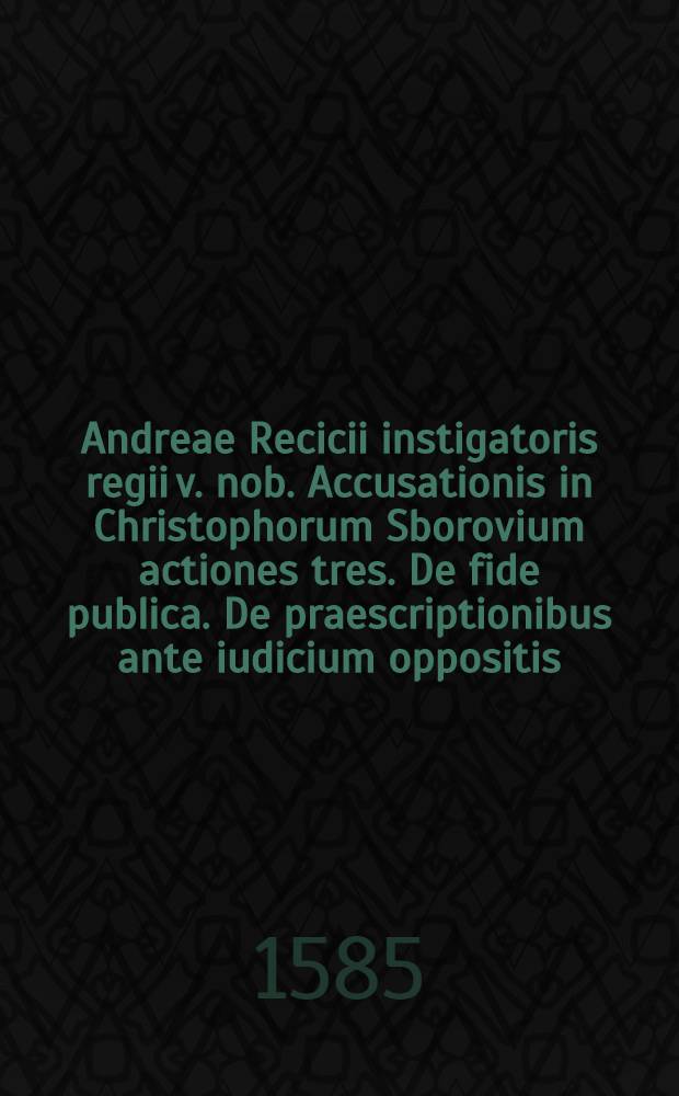 Andreae Recicii instigatoris regii v. nob. Accusationis in Christophorum Sborovium actiones tres. De fide publica. De praescriptionibus ante iudicium oppositis. De criminibus