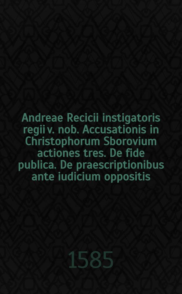 Andreae Recicii instigatoris regii v. nob. Accusationis in Christophorum Sborovium actiones tres. De fide publica. De praescriptionibus ante iudicium oppositis. De criminibus