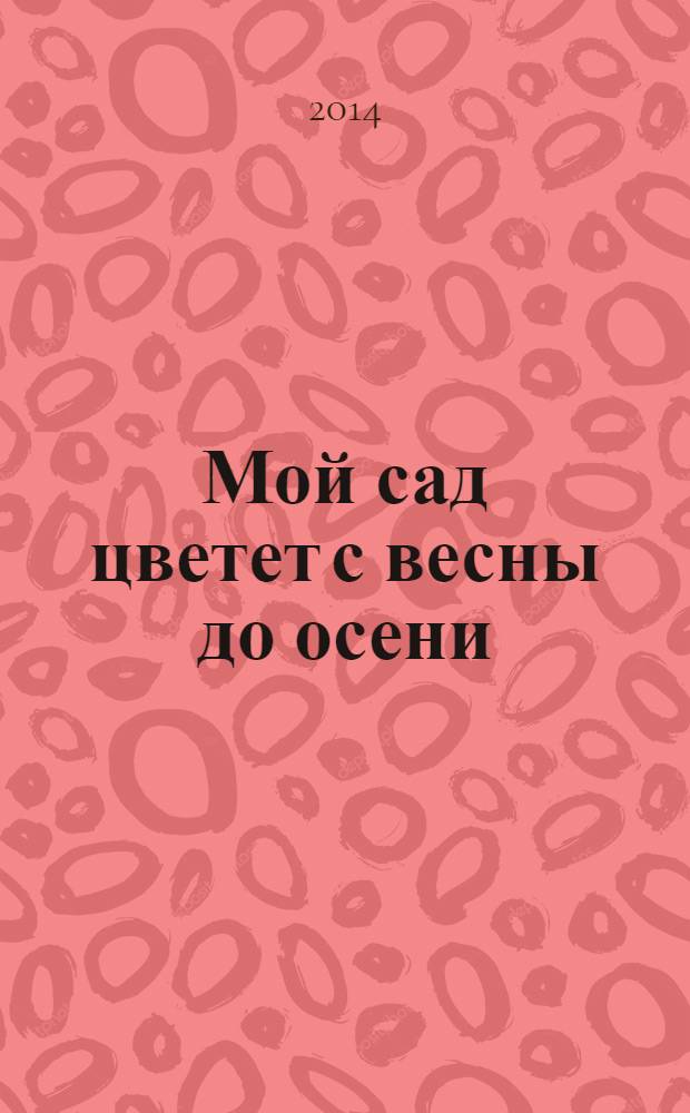 Мой сад цветет с весны до осени : однолетнки, многолетники, дизайн и уход