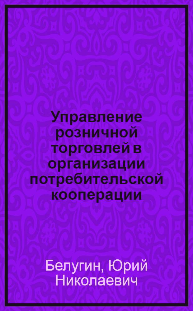 Управление розничной торговлей в организации потребительской кооперации : монография