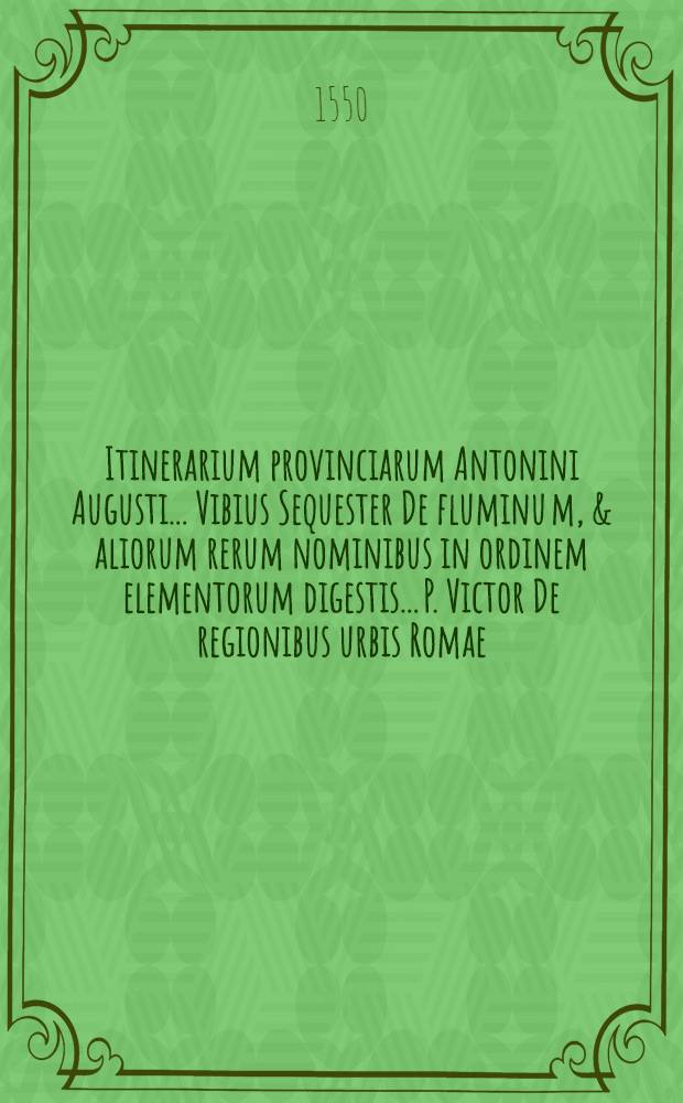 Itinerarium provinciarum Antonini Augusti.. Vibius Sequester De fluminu[m], & aliorum rerum nominibus in ordinem elementorum digestis.. P. Victor De regionibus urbis Romae.. Dionysius Afer De situ orbis